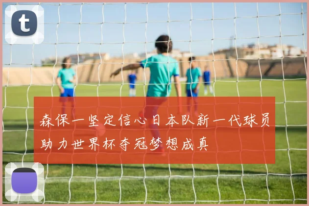 森保一坚定信心日本队新一代球员助力世界杯夺冠梦想成真