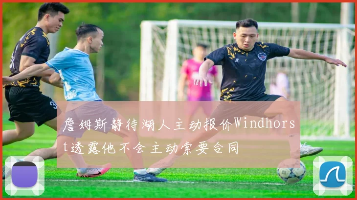 詹姆斯静待湖人主动报价Windhorst透露他不会主动索要合同
