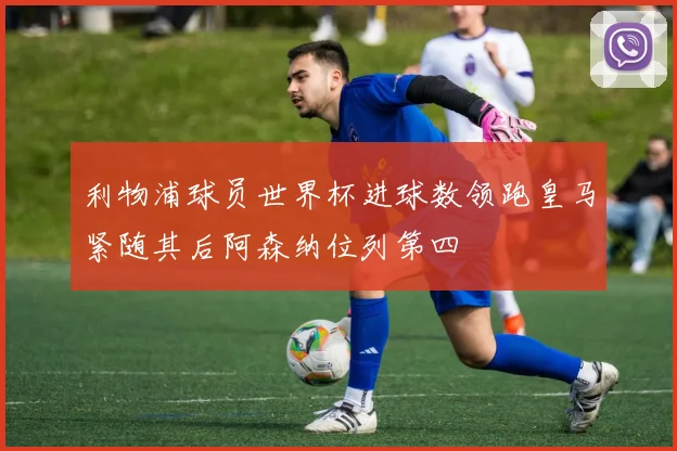 利物浦球员世界杯进球数领跑皇马紧随其后阿森纳位列第四