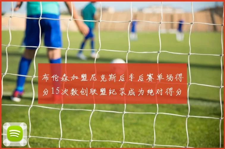 布伦森加盟尼克斯后季后赛单场得分15次数创联盟纪录成为绝对得分王