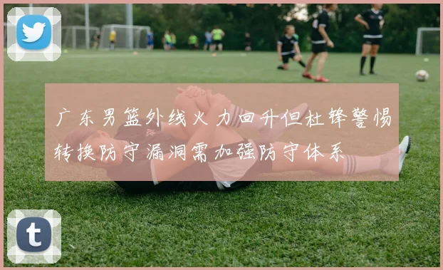 广东男篮外线火力回升但杜锋警惕转换防守漏洞需加强防守体系