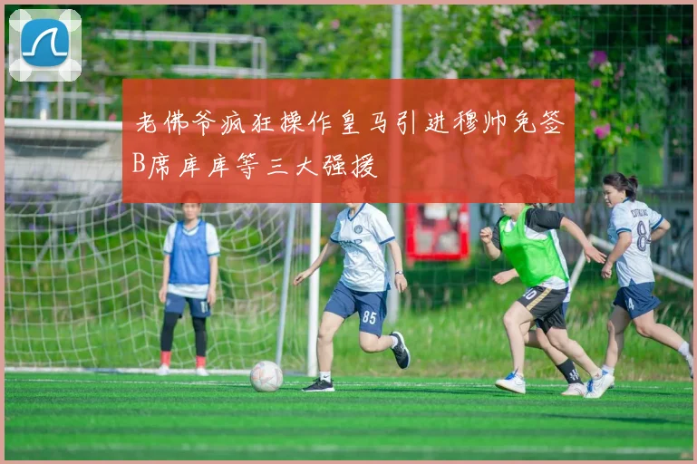 老佛爷疯狂操作皇马引进穆帅免签B席库库等三大强援