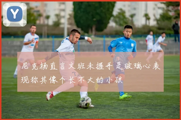 尼克杨直言文班未握手是玻璃心表现称其像个长不大的小孩