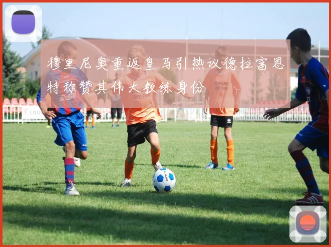 穆里尼奥重返皇马引热议德拉富恩特称赞其伟大教练身份