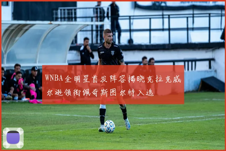 WNBA全明星首发阵容揭晓克拉克威尔逊领衔佩奇斯图尔特入选