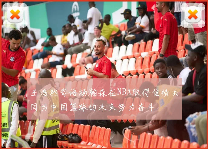 王浩然寄语杨瀚森在NBA取得佳绩共同为中国篮球的未来努力奋斗
