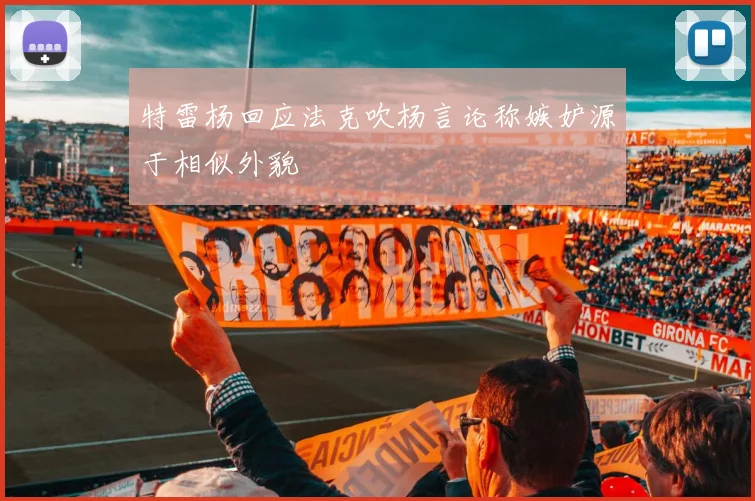 特雷杨回应法克吹杨言论称嫉妒源于相似外貌