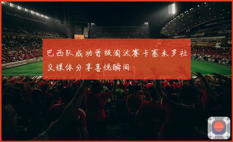 巴西队成功晋级淘汰赛卡塞米罗社交媒体分享喜悦瞬间