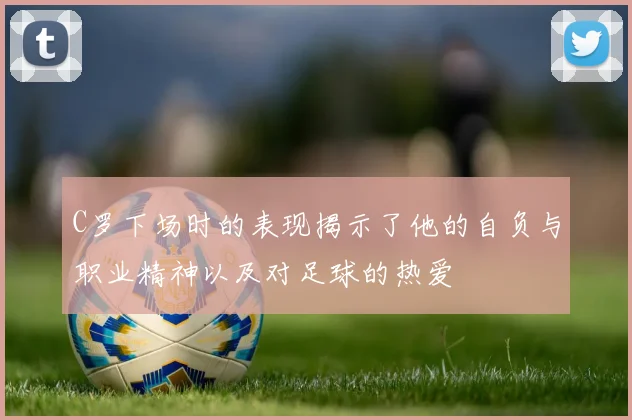 C罗下场时的表现揭示了他的自负与职业精神以及对足球的热爱