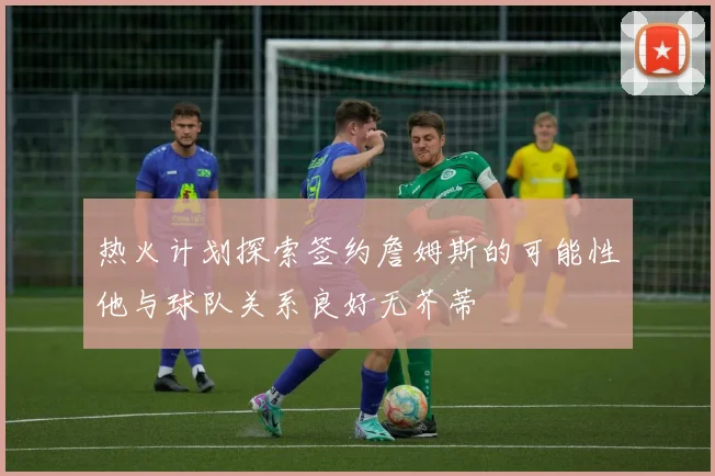 热火计划探索签约詹姆斯的可能性他与球队关系良好无芥蒂