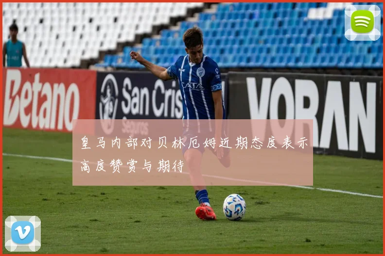 皇马内部对贝林厄姆近期态度表示高度赞赏与期待