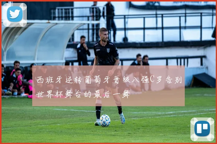 西班牙逆转葡萄牙晋级八强C罗告别世界杯舞台的最后一舞