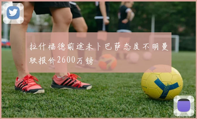 拉什福德前途未卜巴萨态度不明曼联报价2600万镑