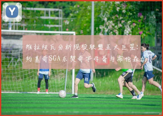 维拉纽瓦分析现役联盟五大巨星：约基奇SGA东契奇字母哥与布伦森的表现与影响