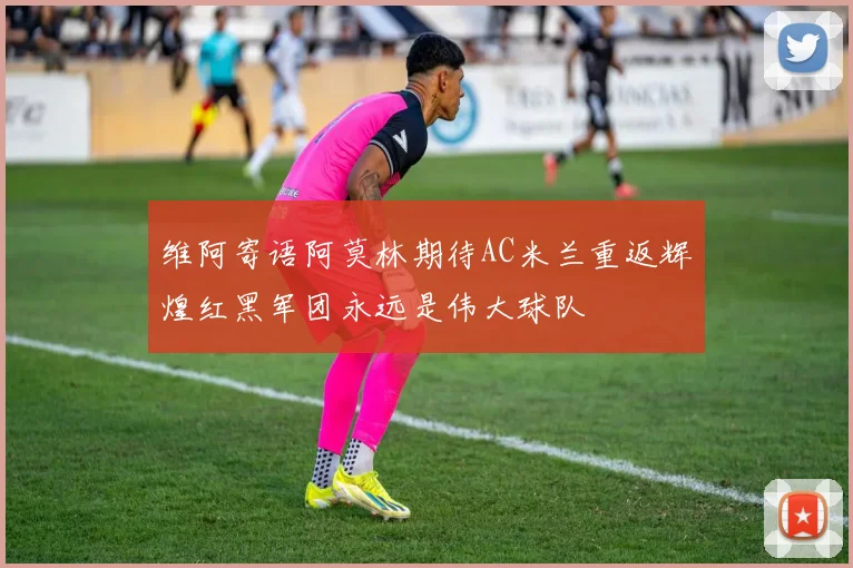 维阿寄语阿莫林期待AC米兰重返辉煌红黑军团永远是伟大球队