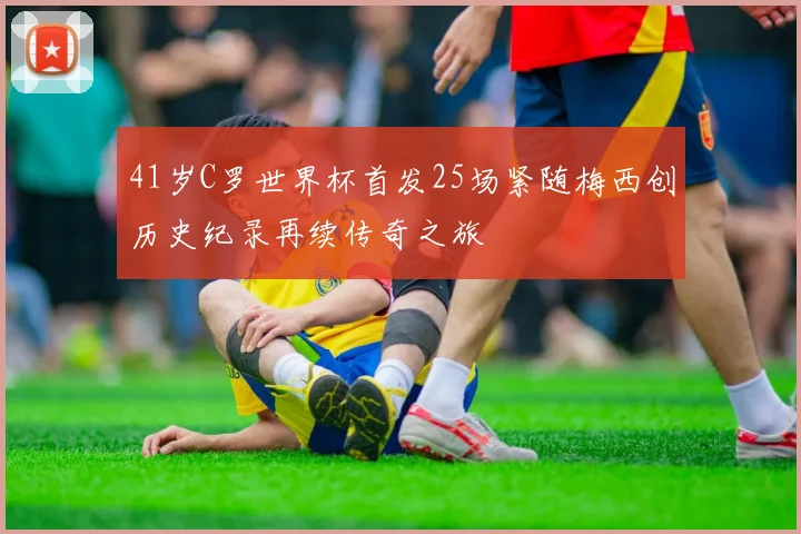 41岁C罗世界杯首发25场紧随梅西创历史纪录再续传奇之旅