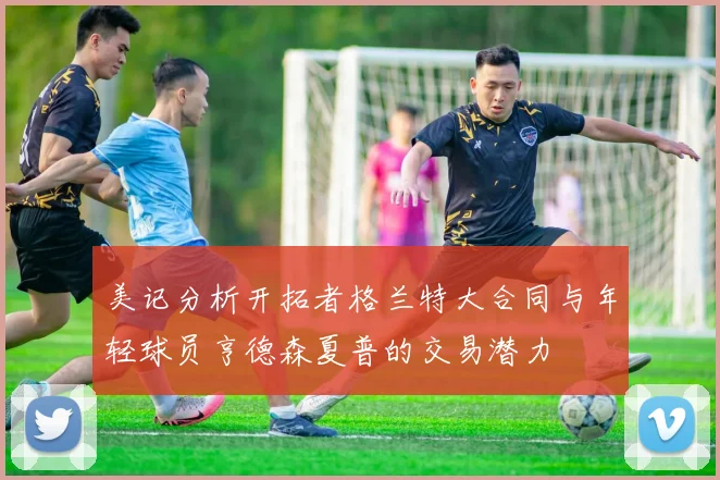 美记分析开拓者格兰特大合同与年轻球员亨德森夏普的交易潜力