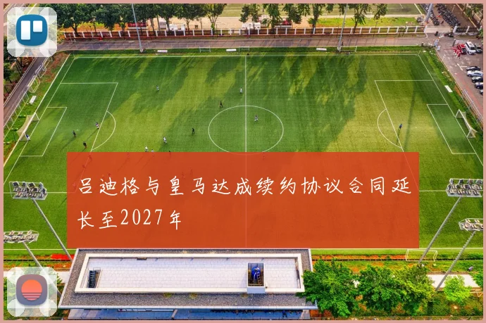 吕迪格与皇马达成续约协议合同延长至2027年