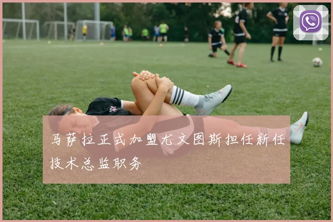 马萨拉正式加盟尤文图斯担任新任技术总监职务