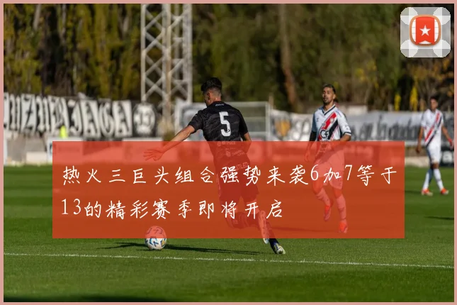热火三巨头组合强势来袭6加7等于13的精彩赛季即将开启