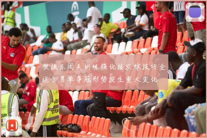樊振东闭关训练强化接发球技巧全运会男单争冠形势发生重大变化