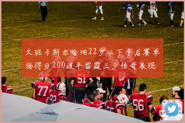 文班卡斯尔哈珀22岁以下季后赛单场得分200追平雷霆三少传奇表现