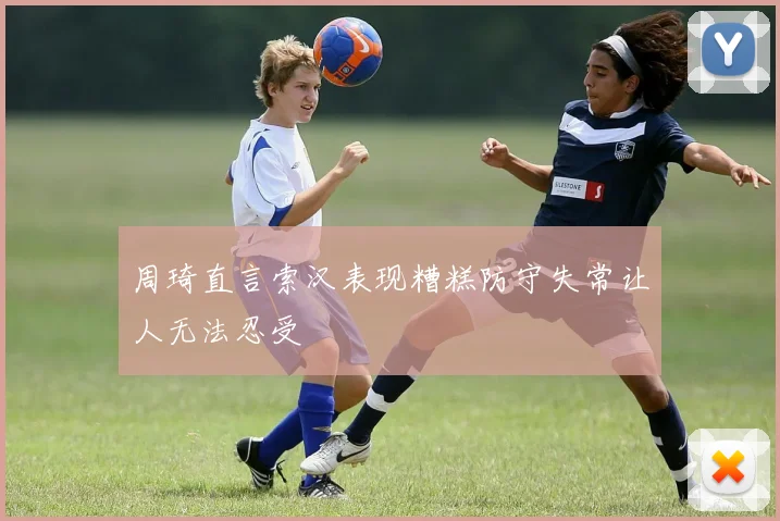 周琦直言索汉表现糟糕防守失常让人无法忍受
