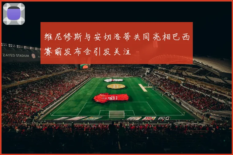 维尼修斯与安切洛蒂共同亮相巴西赛前发布会引发关注