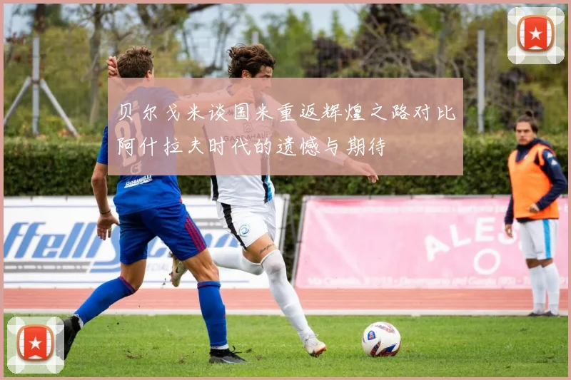 贝尔戈米谈国米重返辉煌之路对比阿什拉夫时代的遗憾与期待