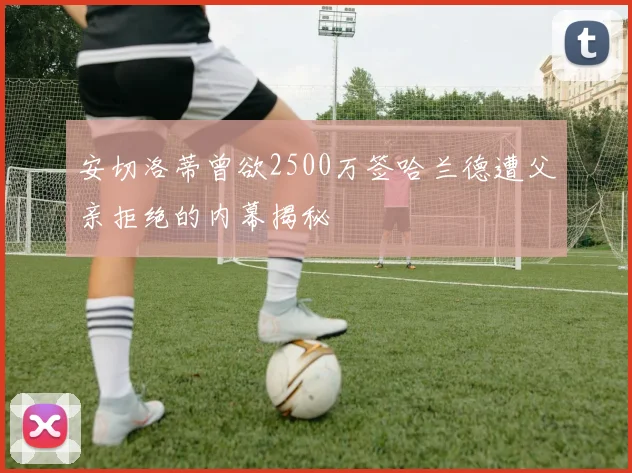 安切洛蒂曾欲2500万签哈兰德遭父亲拒绝的内幕揭秘