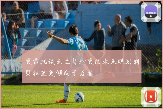 莫雷托谈米兰与科莫的未来规划利贝拉里更倾向于后者