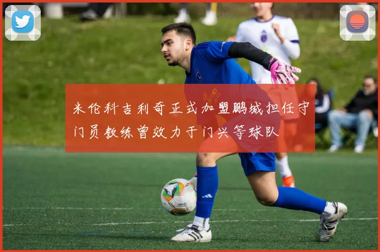 米伦科吉利奇正式加盟鹏城担任守门员教练曾效力于门兴等球队