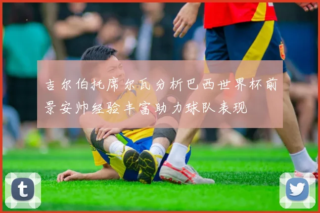 吉尔伯托席尔瓦分析巴西世界杯前景安帅经验丰富助力球队表现