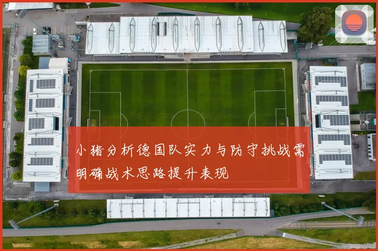 小猪分析德国队实力与防守挑战需明确战术思路提升表现