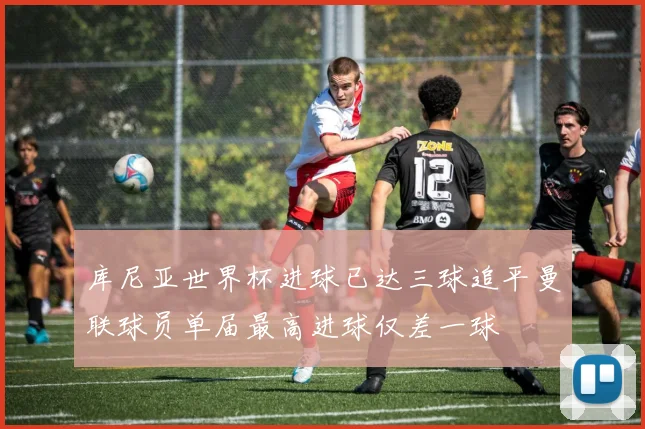 库尼亚世界杯进球已达三球追平曼联球员单届最高进球仅差一球